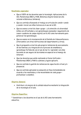 Resultados esperados:
• Que el 100% de los docentes usen la tecnología: Aplicaciones de la
XO, Plataformas CREA y PAM, Biblioteca Digital Ceibal (en ella
incluida la Biblioteca Solidaria).
• Que se continúe afianzando el trabajo en articulación-común—común
y común—inicial con niños tutores en el uso de la XO.
• Que se avance a nivel de clase—grupo-- y la atención a la diversidad
(niños con dificultades y con aprendizajes avanzados—seguimiento de
casos—cuaderno de campo-digital) con la XO como herramienta para
potenciar los aprendizajes.
• Que se avance en la incorporación de la Pantalla de Videoconferencia
(intercambio con otras instituciones del departamento y otros).
• Que la propuesta a nivel de aula propicie instancias de acercamiento
de las familias y su integración en el proceso de enseñanza y
aprendizaje fortalecido con el uso de las tic—aprender con ellas
haciendo un uso seguro de las mismas en especial en el manejo de
Internet.
• Que las docentes que están realizando el Curso Unificado—
Plataformas CREA y PAM lo culminen y logren aplicarlo.
• Que se continúe la gestión de instancias de capacitación virtual y/o
presencial.
• Que se continúe aplicando la evaluación en línea (retomándola de
acuerdo a los resultados y a las necesidades de cada grupo—
profundizar o enseñar).
Objetivo General:
• Contribuir a la mejora de la calidad educativa mediante la integración
de la tecnología en el aula.
Objetivo Específico:
* Sensibilizar a los docentes en el uso de la XO como herramienta
educativa.
 