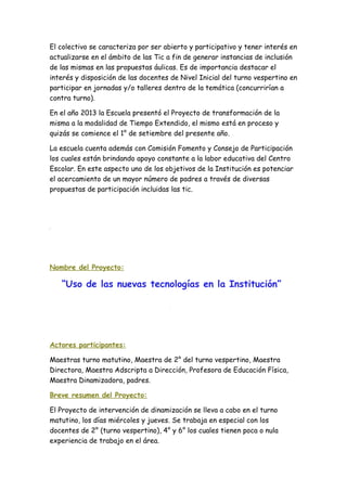 El colectivo se caracteriza por ser abierto y participativo y tener interés en
actualizarse en el ámbito de las Tic a fin de generar instancias de inclusión
de las mismas en las propuestas áulicas. Es de importancia destacar el
interés y disposición de las docentes de Nivel Inicial del turno vespertino en
participar en jornadas y/o talleres dentro de la temática (concurrirían a
contra turno).
En el año 2013 la Escuela presentó el Proyecto de transformación de la
misma a la modalidad de Tiempo Extendido, el mismo está en proceso y
quizás se comience el 1° de setiembre del presente año.
La escuela cuenta además con Comisión Fomento y Consejo de Participación
los cuales están brindando apoyo constante a la labor educativa del Centro
Escolar. En este aspecto uno de los objetivos de la Institución es potenciar
el acercamiento de un mayor número de padres a través de diversas
propuestas de participación incluidas las tic.
Nombre del Proyecto:
“Uso de las nuevas tecnologías en la Institución”
Actores participantes:
Maestras turno matutino, Maestra de 2° del turno vespertino, Maestra
Directora, Maestra Adscripta a Dirección, Profesora de Educación Física,
Maestra Dinamizadora, padres.
Breve resumen del Proyecto:
El Proyecto de intervención de dinamización se lleva a cabo en el turno
matutino, los días miércoles y jueves. Se trabaja en especial con los
docentes de 2° (turno vespertino), 4° y 6° los cuales tienen poca o nula
experiencia de trabajo en el área.
 