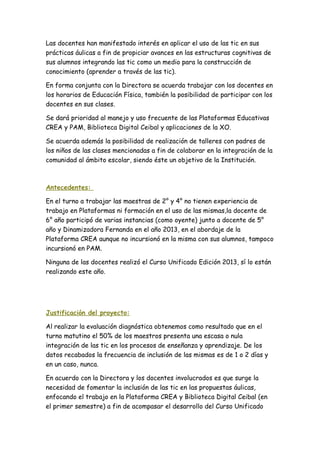 Las docentes han manifestado interés en aplicar el uso de las tic en sus
prácticas áulicas a fin de propiciar avances en las estructuras cognitivas de
sus alumnos integrando las tic como un medio para la construcción de
conocimiento (aprender a través de las tic).
En forma conjunta con la Directora se acuerda trabajar con los docentes en
los horarios de Educación Física, también la posibilidad de participar con los
docentes en sus clases.
Se dará prioridad al manejo y uso frecuente de las Plataformas Educativas
CREA y PAM, Biblioteca Digital Ceibal y aplicaciones de la XO.
Se acuerda además la posibilidad de realización de talleres con padres de
los niños de las clases mencionadas a fin de colaborar en la integración de la
comunidad al ámbito escolar, siendo éste un objetivo de la Institución.
Antecedentes:
En el turno a trabajar las maestras de 2° y 4° no tienen experiencia de
trabajo en Plataformas ni formación en el uso de las mismas,la docente de
6° año participó de varias instancias (como oyente) junto a docente de 5°
año y Dinamizadora Fernanda en el año 2013, en el abordaje de la
Plataforma CREA aunque no incursionó en la misma con sus alumnos, tampoco
incursionó en PAM.
Ninguna de las docentes realizó el Curso Unificado Edición 2013, sí lo están
realizando este año.
Justificación del proyecto:
Al realizar la evaluación diagnóstica obtenemos como resultado que en el
turno matutino el 50% de los maestros presenta una escasa o nula
integración de las tic en los procesos de enseñanza y aprendizaje. De los
datos recabados la frecuencia de inclusión de las mismas es de 1 o 2 días y
en un caso, nunca.
En acuerdo con la Directora y los docentes involucrados es que surge la
necesidad de fomentar la inclusión de las tic en las propuestas áulicas,
enfocando el trabajo en la Plataforma CREA y Biblioteca Digital Ceibal (en
el primer semestre) a fin de acompasar el desarrollo del Curso Unificado
 