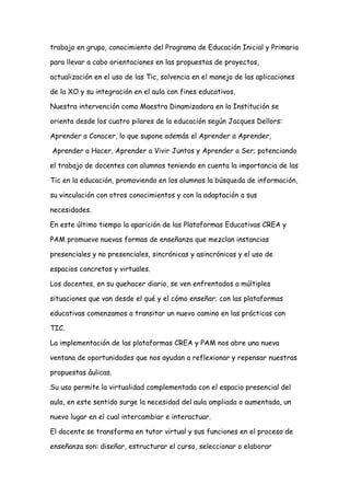trabajo en grupo, conocimiento del Programa de Educación Inicial y Primaria
para llevar a cabo orientaciones en las propuestas de proyectos,
actualización en el uso de las Tic, solvencia en el manejo de las aplicaciones
de la XO y su integración en el aula con fines educativos.
Nuestra intervención como Maestra Dinamizadora en la Institución se
orienta desde los cuatro pilares de la educación según Jacques Dellors:
Aprender a Conocer, lo que supone además el Aprender a Aprender,
Aprender a Hacer, Aprender a Vivir Juntos y Aprender a Ser; potenciando
el trabajo de docentes con alumnos teniendo en cuenta la importancia de las
Tic en la educación, promoviendo en los alumnos la búsqueda de información,
su vinculación con otros conocimientos y con la adaptación a sus
necesidades.
En este último tiempo la aparición de las Plataformas Educativas CREA y
PAM promueve nuevas formas de enseñanza que mezclan instancias
presenciales y no presenciales, sincrónicas y asincrónicas y el uso de
espacios concretos y virtuales.
Los docentes, en su quehacer diario, se ven enfrentados a múltiples
situaciones que van desde el qué y el cómo enseñar; con las plataformas
educativas comenzamos a transitar un nuevo camino en las prácticas con
TIC.
La implementación de las plataformas CREA y PAM nos abre una nueva
ventana de oportunidades que nos ayudan a reflexionar y repensar nuestras
propuestas áulicas.
Su uso permite la virtualidad complementada con el espacio presencial del
aula, en este sentido surge la necesidad del aula ampliada o aumentada, un
nuevo lugar en el cual intercambiar e interactuar.
El docente se transforma en tutor virtual y sus funciones en el proceso de
enseñanza son: diseñar, estructurar el curso, seleccionar o elaborar
 