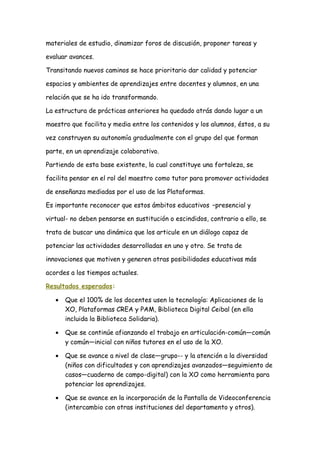materiales de estudio, dinamizar foros de discusión, proponer tareas y
evaluar avances.
Transitando nuevos caminos se hace prioritario dar calidad y potenciar
espacios y ambientes de aprendizajes entre docentes y alumnos, en una
relación que se ha ido transformando.
La estructura de prácticas anteriores ha quedado atrás dando lugar a un
maestro que facilita y media entre los contenidos y los alumnos, éstos, a su
vez construyen su autonomía gradualmente con el grupo del que forman
parte, en un aprendizaje colaborativo.
Partiendo de esta base existente, la cual constituye una fortaleza, se
facilita pensar en el rol del maestro como tutor para promover actividades
de enseñanza mediadas por el uso de las Plataformas.
Es importante reconocer que estos ámbitos educativos –presencial y
virtual- no deben pensarse en sustitución o escindidos, contrario a ello, se
trata de buscar una dinámica que los articule en un diálogo capaz de
potenciar las actividades desarrolladas en uno y otro. Se trata de
innovaciones que motiven y generen otras posibilidades educativas más
acordes a los tiempos actuales.
Resultados esperados:
• Que el 100% de los docentes usen la tecnología: Aplicaciones de la
XO, Plataformas CREA y PAM, Biblioteca Digital Ceibal (en ella
incluida la Biblioteca Solidaria).
• Que se continúe afianzando el trabajo en articulación-común—común
y común—inicial con niños tutores en el uso de la XO.
• Que se avance a nivel de clase—grupo-- y la atención a la diversidad
(niños con dificultades y con aprendizajes avanzados—seguimiento de
casos—cuaderno de campo-digital) con la XO como herramienta para
potenciar los aprendizajes.
• Que se avance en la incorporación de la Pantalla de Videoconferencia
(intercambio con otras instituciones del departamento y otros).
 