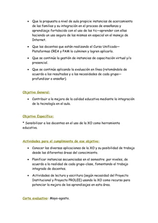 • Que la propuesta a nivel de aula propicie instancias de acercamiento
de las familias y su integración en el proceso de enseñanza y
aprendizaje fortalecido con el uso de las tic—aprender con ellas
haciendo un uso seguro de las mismas en especial en el manejo de
Internet.
• Que las docentes que están realizando el Curso Unificado—
Plataformas CREA y PAM lo culminen y logren aplicarlo.
• Que se continúe la gestión de instancias de capacitación virtual y/o
presencial.
• Que se continúe aplicando la evaluación en línea (retomándola de
acuerdo a los resultados y a las necesidades de cada grupo—
profundizar o enseñar).
Objetivo General:
• Contribuir a la mejora de la calidad educativa mediante la integración
de la tecnología en el aula.
Objetivo Específico:
* Sensibilizar a los docentes en el uso de la XO como herramienta
educativa.
Actividades para el cumplimiento de ese objetivo:
• Conocer las diversas aplicaciones de la XO y su posibilidad de trabajo
desde las diferentes áreas del conocimiento.
• Planificar instancias secuenciadas en el semestre ,por niveles, de
acuerdo a la realidad de cada grupo-clase, fomentando el trabajo
integrado de docentes.
• Actividades de lectura y escritura (según necesidad del Proyecto
Institucional y Proyecto PROLEE) usando la XO como recurso para
potenciar la mejora de los aprendizajes en esta área.
Corte evaluativo: Mayo-agosto.
 
