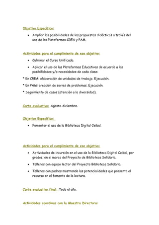 Objetivo Específico:
• Ampliar las posibilidades de las propuestas didácticas a través del
uso de las Plataformas CREA y PAM.
Actividades para el cumplimiento de ese objetivo:
• Culminar el Curso Unificado.
• Aplicar el uso de las Plataformas Educativas de acuerdo a las
posibilidades y/o necesidades de cada clase:
* En CREA: elaboración de unidades de trabajo. Ejecución.
* En PAM: creación de series de problemas. Ejecución.
* Seguimiento de casos (atención a la diversidad).
Corte evaluativo: Agosto-diciembre.
Objetivo Específico:
• Fomentar el uso de la Biblioteca Digital Ceibal.
Actividades para el cumplimiento de ese objetivo:
• Actividades de incursión en el uso de la Biblioteca Digital Ceibal, por
grados, en el marco del Proyecto de Biblioteca Solidaria.
• Talleres con equipo lector del Proyecto Biblioteca Solidaria.
• Talleres con padres mostrando las potencialidades que presenta el
recurso en el fomento de la lectura.
Corte evaluativo final: Todo el año.
Actividades coordinas con la Maestra Directora:
 