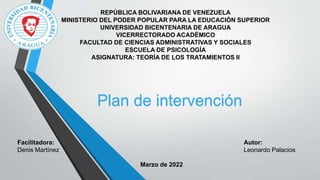 REPÚBLICA BOLIVARIANA DE VENEZUELA
MINISTERIO DEL PODER POPULAR PARA LA EDUCACIÓN SUPERIOR
UNIVERSIDAD BICENTENARIA DE ARAGUA
VICERRECTORADO ACADÉMICO
FACULTAD DE CIENCIAS ADMINISTRATIVAS Y SOCIALES
ESCUELA DE PSICOLOGÍA
ASIGNATURA: TEORÍA DE LOS TRATAMIENTOS II
Facilitadora:
Denis Martínez
Autor:
Leonardo Palacios
Marzo de 2022
Plan de intervención
 