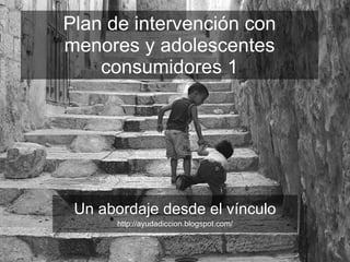 Plan de intervención con menores y adolescentes consumidores 1 Un abordaje desde el vínculo http://ayudadiccion.blogspot.com/ 