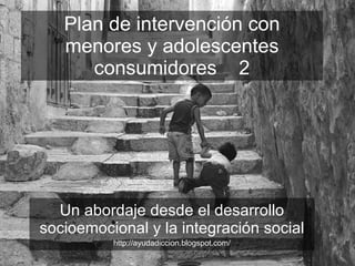 Plan de intervención con menores y adolescentes consumidores  2 Un abordaje desde el desarrollo socioemocional y la integración social http://ayudadiccion.blogspot.com/ 