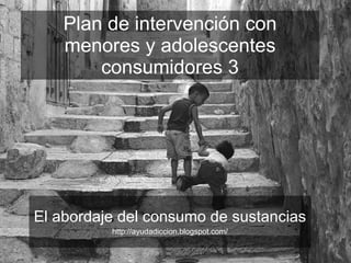 Plan de intervención con menores y adolescentes consumidores 3 El abordaje del consumo de sustancias http://ayudadiccion.blogspot.com/ 