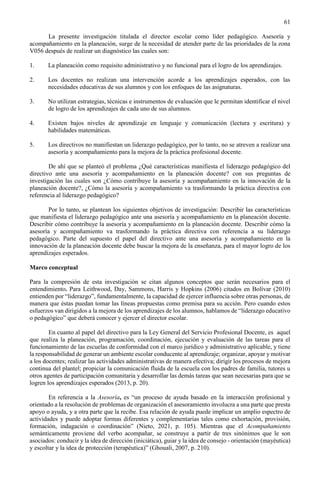 61
La presente investigación titulada el director escolar como líder pedagógico. Asesoría y
acompañamiento en la planeación, surge de la necesidad de atender parte de las prioridades de la zona
V056 después de realizar un diagnóstico las cuales son:
1. La planeación como requisito administrativo y no funcional para el logro de los aprendizajes.
2. Los docentes no realizan una intervención acorde a los aprendizajes esperados, con las
necesidades educativas de sus alumnos y con los enfoques de las asignaturas.
3. No utilizan estrategias, técnicas e instrumentos de evaluación que le permitan identificar el nivel
de logro de los aprendizajes de cada uno de sus alumnos.
4. Existen bajos niveles de aprendizaje en lenguaje y comunicación (lectura y escritura) y
habilidades matemáticas.
5. Los directivos no manifiestan un liderazgo pedagógico, por lo tanto, no se atreven a realizar una
asesoría y acompañamiento para la mejora de la práctica profesional docente.
De ahí que se planteó el problema ¿Qué características manifiesta el liderazgo pedagógico del
directivo ante una asesoría y acompañamiento en la planeación docente? con sus preguntas de
investigación las cuales son ¿Cómo contribuye la asesoría y acompañamiento en la innovación de la
planeación docente?, ¿Cómo la asesoría y acompañamiento va trasformando la práctica directiva con
referencia al liderazgo pedagógico?
Por lo tanto, se plantean los siguientes objetivos de investigación: Describir las características
que manifiesta el liderazgo pedagógico ante una asesoría y acompañamiento en la planeación docente.
Describir cómo contribuye la asesoría y acompañamiento en la planeación docente. Describir cómo la
asesoría y acompañamiento va trasformando la práctica directiva con referencia a su liderazgo
pedagógico. Parte del supuesto el papel del directivo ante una asesoría y acompañamiento en la
innovación de la planeación docente debe buscar la mejora de la enseñanza, para el mayor logro de los
aprendizajes esperados.
Marco conceptual
Para la compresión de esta investigación se citan algunos conceptos que serán necesarios para el
entendimiento. Para Leithwood, Day, Sammons, Harris y Hopkins (2006) citados en Bolívar (2010)
entienden por “liderazgo”, fundamentalmente, la capacidad de ejercer influencia sobre otras personas, de
manera que éstas puedan tomar las líneas propuestas como premisa para su acción. Pero cuando estos
esfuerzos van dirigidos a la mejora de los aprendizajes de los alumnos, hablamos de “liderazgo educativo
o pedagógico” que deberá conocer y ejercer el director escolar.
En cuanto al papel del directivo para la Ley General del Servicio Profesional Docente, es aquel
que realiza la planeación, programación, coordinación, ejecución y evaluación de las tareas para el
funcionamiento de las escuelas de conformidad con el marco jurídico y administrativo aplicable, y tiene
la responsabilidad de generar un ambiente escolar conducente al aprendizaje; organizar, apoyar y motivar
a los docentes; realizar las actividades administrativas de manera efectiva; dirigir los procesos de mejora
continua del plantel; propiciar la comunicación fluida de la escuela con los padres de familia, tutores u
otros agentes de participación comunitaria y desarrollar las demás tareas que sean necesarias para que se
logren los aprendizajes esperados (2013, p. 20).
En referencia a la Asesoría, es “un proceso de ayuda basado en la interacción profesional y
orientado a la resolución de problemas de organización el asesoramiento involucra a una parte que presta
apoyo o ayuda, y a otra parte que la recibe. Esa relación de ayuda puede implicar un amplio espectro de
actividades y puede adoptar formas diferentes y complementarias tales como exhortación, provisión,
formación, indagación o coordinación” (Nieto, 2021, p. 105). Mientras que el Acompañamiento
semánticamente proviene del verbo acompañar, se construye a partir de tres sinónimos que le son
asociados: conducir y la idea de dirección (iniciática), guiar y la idea de consejo - orientación (mayéutica)
y escoltar y la idea de protección (terapéutica)” (Ghouali, 2007, p. 210).
 