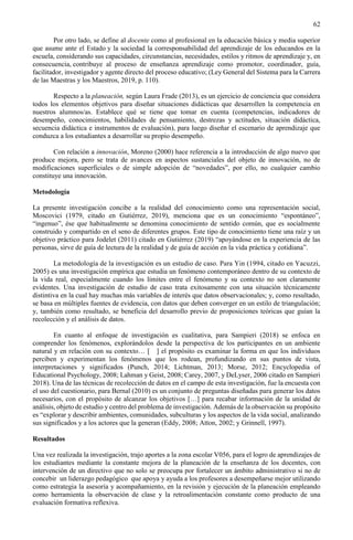 62
Por otro lado, se define al docente como al profesional en la educación básica y media superior
que asume ante el Estado y la sociedad la corresponsabilidad del aprendizaje de los educandos en la
escuela, considerando sus capacidades, circunstancias, necesidades, estilos y ritmos de aprendizaje y, en
consecuencia, contribuye al proceso de enseñanza aprendizaje como promotor, coordinador, guía,
facilitador, investigador y agente directo del proceso educativo; (Ley General del Sistema para la Carrera
de las Maestras y los Maestros, 2019, p. 110).
Respecto a la planeación, según Laura Frade (2013), es un ejercicio de conciencia que considera
todos los elementos objetivos para diseñar situaciones didácticas que desarrollen la competencia en
nuestros alumnos/as. Establece qué se tiene que tomar en cuenta (competencias, indicadores de
desempeño, conocimientos, habilidades de pensamiento, destrezas y actitudes, situación didáctica,
secuencia didáctica e instrumentos de evaluación), para luego diseñar el escenario de aprendizaje que
conduzca a los estudiantes a desarrollar su propio desempeño.
Con relación a innovación, Moreno (2000) hace referencia a la introducción de algo nuevo que
produce mejora, pero se trata de avances en aspectos sustanciales del objeto de innovación, no de
modificaciones superficiales o de simple adopción de “novedades”, por ello, no cualquier cambio
constituye una innovación.
Metodología
La presente investigación concibe a la realidad del conocimiento como una representación social,
Moscovici (1979, citado en Gutiérrez, 2019), menciona que es un conocimiento “espontáneo”,
“ingenuo”, ése que habitualmente se denomina conocimiento de sentido común, que es socialmente
construido y compartido en el seno de diferentes grupos. Este tipo de conocimiento tiene una raíz y un
objetivo práctico para Jodelet (2011) citado en Gutiérrez (2019) “apoyándose en la experiencia de las
personas, sirve de guía de lectura de la realidad y de guía de acción en la vida práctica y cotidiana”.
La metodología de la investigación es un estudio de caso. Para Yin (1994, citado en Yacuzzi,
2005) es una investigación empírica que estudia un fenómeno contemporáneo dentro de su contexto de
la vida real, especialmente cuando los límites entre el fenómeno y su contexto no son claramente
evidentes. Una investigación de estudio de caso trata exitosamente con una situación técnicamente
distintiva en la cual hay muchas más variables de interés que datos observacionales; y, como resultado,
se basa en múltiples fuentes de evidencia, con datos que deben converger en un estilo de triangulación;
y, también como resultado, se beneficia del desarrollo previo de proposiciones teóricas que guían la
recolección y el análisis de datos.
En cuanto al enfoque de investigación es cualitativa, para Sampieri (2018) se enfoca en
comprender los fenómenos, explorándolos desde la perspectiva de los participantes en un ambiente
natural y en relación con su contexto… [ ] el propósito es examinar la forma en que los individuos
perciben y experimentan los fenómenos que los rodean, profundizando en sus puntos de vista,
interpretaciones y significados (Punch, 2014; Lichtman, 2013; Morse, 2012; Encyclopedia of
Educational Psychology, 2008; Lahman y Geist, 2008; Carey, 2007, y DeLyser, 2006 citado en Sampieri
2018). Una de las técnicas de recolección de datos en el campo de esta investigación, fue la encuesta con
el uso del cuestionario, para Bernal (2010) es un conjunto de preguntas diseñadas para generar los datos
necesarios, con el propósito de alcanzar los objetivos […] para recabar información de la unidad de
análisis, objeto de estudio y centro del problema de investigación. Además de la observación su propósito
es “explorar y describir ambientes, comunidades, subculturas y los aspectos de la vida social, analizando
sus significados y a los actores que la generan (Eddy, 2008; Atton, 2002; y Grinnell, 1997).
Resultados
Una vez realizada la investigación, trajo aportes a la zona escolar V056, para el logro de aprendizajes de
los estudiantes mediante la constante mejora de la planeación de la enseñanza de los docentes, con
intervención de un directivo que no solo se preocupa por fortalecer un ámbito administrativo si no de
concebir un liderazgo pedagógico que apoya y ayuda a los profesores a desempeñarse mejor utilizando
como estrategia la asesoría y acompañamiento, en la revisión y ejecución de la planeación empleando
como herramienta la observación de clase y la retroalimentación constante como producto de una
evaluación formativa reflexiva.
 