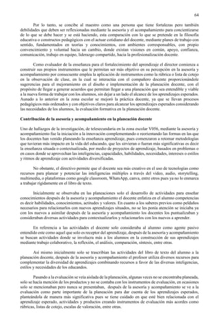 64
Por lo tanto, se concibe al maestro como una persona que tiene fortalezas pero también
debilidades que deben ser reflexionadas mediante la asesoría y el acompañamiento para concientizarse
de lo que se debe hacer y se está haciendo, esta comparación con lo que se pretende en la filosofía
educativa o constructos pedagógicos con el actuar cotidiano del docente, mediante planes de trabajo con
sentido, fundamentados en teorías y conocimientos, con ambientes corresponsables, con propio
convencimiento y voluntad hacia un cambio, donde existan visiones en común, apoyo, confianza,
comunicación, trabajo en equipo, liderazgo compartido, hacia la profesionalización docente.
Como evaluador de la enseñanza para el fortalecimiento del aprendizaje el director comienza a
construir sus propios instrumentos que le permitan ser más objetivo en su percepción en la asesoría y
acompañamiento por consecuente emplea la aplicación de instrumentos como la rúbrica o lista de cotejo
en la observación de clase, en la cual se interactúa con el compañero docente proporcionándole
sugerencias para el mejoramiento en el diseño e implementación de la planeación docente, con el
propósito de llegar a generar acuerdos que permitan llegar a una planeación que sea entendible y viable
a la nueva forma de trabajar con los alumnos, sin dejar a un lado el alcance de los aprendizajes esperados.
Aunado a lo anterior en la zona escolar se mejoró la práctica docente, ya que se llevan procesos
pedagógicos más ordenados y con objetivos claros para alcanzar los aprendizajes esperados considerando
las necesidades de los alumnos, la evaluación formativa en la planeación docente.
Contribución de la asesoría y acompañamiento en la planeación docente
Uno de hallazgos de la investigación, de telesecundaria en la zona escolar V056, mediante la asesoría y
acompañamiento fue la iniciación a la innovación complementando o reorientando las formas en las que
los docentes han venido planeando la enseñanza aprendizaje, pues comenzaron a retomar metodologías
que tuvieran más impacto en la vida del educando, que les sirvieran o fueran más significativas es decir
la enseñanza situada o contextualizada, por medio de proyectos de aprendizaje, basados en problemas o
en casos donde se aprovechan las inteligencias, capacidades, habilidades, necesidades, intereses o estilos
y ritmos de aprendizaje con actividades diversificadas.
No obstante, el directivo permite que el docente sea más creativo en el uso de tecnologías como
recursos para planear y potenciar las inteligencias múltiples a través del video, audio, storytelling,
multimedia, o plataformas como google classroom, WhatsApp, canva, entre otros pues ya no lo enmarca
a trabajar rígidamente en el libro de texto.
Inicialmente se observaba en las planeaciones solo el desarrollo de actividades para enseñar
conocimientos después de la asesoría y acompañamiento el docente enfatiza en el alumno competencias
es decir habilidades, conocimientos, actitudes y valores. En cuanto a los saberes previos como peldaños
necesarios para relacionarlos con nuevos aprendizajes situados, no se les ponía atención se iniciaba ya
con los nuevos a asimilar después de la asesoría y acompañamiento los docentes los puntualizaban y
consideraban diversas actividades para contextualizarlos y relacionarlos con los nuevos a aprender.
En referencia a las actividades el docente solo consideraba al alumno como agente pasivo
entendido este como aquel que solo es receptor del aprendizaje, después de la asesoría y acompañamiento
se buscan actividades donde se involucra más a los alumnos en la construcción de sus aprendizajes
mediante trabajo colaborativo, la reflexión, el análisis, comparación, síntesis, entre otras.
Así mismo inicialmente solo se trascribían las actividades del libro de texto del alumno a la
planeación docente, después de la asesoría y acompañamiento el profesor utiliza diversos recursos para
complementar la diversidad de aprendizajes combinando recursos a favor de las diversas inteligencias,
estilos y necesidades de los educandos.
Pasando a la evaluación se veía aislada de la planeación, algunas veces no se encontraba planeada,
solo se hacía mención de los productos y no se contaba con los instrumentos de evaluación, en ocasiones
solo se mencionaban pero nunca se presentaban, después de la asesoría y acompañamiento se ve a la
evaluación como parte importante de la planeación para dar cuenta de los aprendizajes esperados,
planteándola de manera más significativa pues se tiene cuidado en que esté bien relacionada con el
aprendizaje esperado, actividades y productos creando instrumentos de evaluación más acordes como
rúbricas, listas de cotejo, escalas de valoración, entre otras.
 