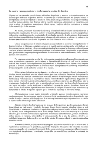 65
La asesoría y acompañamiento va trasformando la práctica del directivo
Algunos de los resultados que el director vislumbro después de la asesoría y acompañamiento a los
docentes para fortalecer su práctica directiva se observa que se establecen roles por ejemplo cuando el
acompañante como el acompañado lo entienden entran en un diálogo profesional existe la posibilidad de
modificar ciertas prácticas para dejar de lado la cuestión meramente administrativa y burocrática, así,
como la rutina y lo monótono, para entonces ir hacia buenas y mejores prácticas centradas en la mejora
de los aprendizajes de los alumnos.
Así mismo, el director mediante la asesoría y acompañamiento al docente va mejorando en la
planificación, organización, dirección, control y evaluación, además de centrarse en las buenas prácticas
pedagógicas entendidas como las oportunidades diversificadas que se les da a los alumnos de aprender a
través de situaciones didácticas significativas y útiles para la vida; además se orienta a la mejora en las
áreas de oportunidad de cada director después de una reflexión de su labor cotidiana.
Una de las aportaciones de esta investigación es que mediante la asesoría y acompañamiento el
director fortalece su liderazgo pedagógico, pues en la medida que se practique dicha actividad con los
docentes de manera efectiva y eficaz, se estará orientando a la mejora de la dimensión pedagógica que
concierne a las actividades de enseñanza aprendizaje en el desarrollo de competencias y aprendizajes
para que el alumno tenga mayores oportunidades de destacarse en una ámbito laboral, social, cultura,
político, entre otros más.
Por otra parte, se permite ampliar los horizontes de conocimiento del personal involucrado, por
tanto, se adquieren experiencias que fortalecen la formación del directivo, el cual, con la constante
relación forja su estilo de acompañamiento, mejorando así el desempeño de su función. Otro rasgo es
que con la asesoría y acompañamiento el directivo incide en la preparación continua y actualización
profesional que los ayuda a afrontar los retos de la escuela.
Al interactuar el directivo con los docentes e involucrarse en el aspecto pedagógico (observación
de clase, uso de materiales, atención a la diversidad, procesos evaluativos formativos, la organización
para el aprendizaje, atención a alumnos con dicacidad, barreras de aprendizaje); éste va desarrollando
habilidades y cualidades que se requieren hoy en día, como habilidades organizativas y de gestión; así
como trabajo colaborativo, motivación del profesorado, distribución de tareas, etc. Dejando de lado la
práctica poco funcional de atender solo lo administrativo y burocrático. Va desarrollando la capacidad
para lograr una mejora escolar, analizando la realidad del centro escolar y prever situaciones futuras, así
como la toma de decisiones. Aprende a ser más sistemático, le obliga a reconocer lo que no se conoce y
a emprender el estudio de aquellos aspectos que la comunidad requiere y es necesario maneje.
Afortunadamente existen medios informales y formales que nos permiten superar esas tareas
mediante normas o documentos que regulan la intervención de los actores educativos, la gestión del plan
escolar de mejora continua, el dialogo y toma de acuerdos y compromisos para logra una meta en común
el alcance de los aprendizajes de los educandos.
Además, refuerza la observación de los avances de los procesos que los compañeros llevan
desarrollando en cada grupo y tenderles la mano. Como director permite visualizar cómo se está
desarrollando el proceso de enseñanza, el seguimiento del programa de estudio, el estilo de enseñanza
del docente, llevar un seguimiento a través de un diálogo fundado en el conocimiento y en la práctica
educativa, y no en meras suposiciones o argumentos personales o sin fundamentos, ¿cómo?, entendiendo
ambos actores su función, conociéndola y enriqueciéndola día a día. La práctica directiva es
multifactorial, pero sin duda, ésta debe ser una de las arterias del proceso educativo transformacional de
un centro escolar.
Aunado a lo anterior, el director escolar debe partir de culturas evaluativas que se utilicen para la
regulación de la enseñanza y el aprendizaje, a partir del desempeño del docente y del educando, buscando
soluciones apegadas a la investigación constante de las causas y soluciones, que parten del conocimiento,
pero también de las opiniones y experiencias compartidas con una visión en común de la mejora de los
aprendizajes.
 