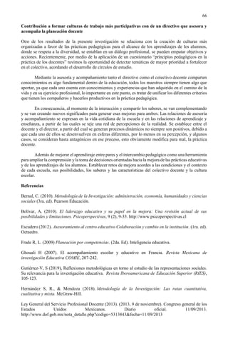 66
Contribución a formar culturas de trabajo más participativas con de un directivo que asesora y
acompaña la planeación docente
Otro de los resultados de la presente investigación se relaciona con la creación de culturas más
organizadas a favor de las prácticas pedagógicas para el alcance de los aprendizajes de los alumnos,
donde se respeta a la diversidad, se entablan en un diálogo profesional, se pueden empatar objetivos y
acciones. Recientemente, por medio de la aplicación de un cuestionario “principios pedagógicos en la
práctica de los docentes” tuvimos la oportunidad de detectar temáticas de mayor prioridad a fortalecer
en el colectivo, acordando el desarrollo de círculos de estudio.
Mediante la asesoría y acompañamiento tanto el directivo como el colectivo docente comparten
conocimientos es algo fundamental dentro de la educación, todos los maestros siempre tienen algo que
aportar, ya que cada uno cuenta con conocimientos y experiencias que han adquirido en el camino de la
vida y en su ejercicio profesional, lo importante en este punto, es tratar de unificar los diferentes criterios
que tienen los compañeros y hacerlos productivos en la práctica pedagógica.
En consecuencia, al momento de la interacción y compartir los saberes, se van complementando
y se van creando nuevos significados para generar esas mejoras para ambos. Las relaciones de asesoría
y acompañamiento se expresan en la vida cotidiana de la escuela y en las relaciones de aprendizaje y
enseñanza, a partir de las cuales se teje una red de percepciones de la realidad. Se establece entre el
docente y el director, a partir del cual se generan procesos dinámicos no siempre son positivos, debido a
que cada uno de ellos se desenvuelven en esferas diferentes, por lo menos en su percepción, y algunos
casos, se consideran hasta antagónicos en ese proceso, esto obviamente modifica para mal, la práctica
docente.
Además de mejorar el aprendizaje entre pares y el intercambio pedagógico como una herramienta
para ampliar la comprensión y la toma de decisiones orientadas hacia la mejora de las prácticas educativas
y de los aprendizajes de los alumnos. Establecer retos de mejora acordes a las condiciones y el contexto
de cada escuela, sus posibilidades, los saberes y las características del colectivo docente y la cultura
escolar.
Referencias
Bernal, C. (2010). Metodología de la Investigación: administración, economía, humanidades y ciencias
sociales (3ra. ed). Pearson Educación.
Bolívar, A. (2010). El liderazgo educativo y su papel en la mejora: Una revisión actual de sus
posibilidades y limitaciones. Psicoperspectivas, 9 (2), 9-33. http://www.psicoperspectivas.cl
Escudero (2012). Asesoramiento al centro educativo Colaboración y cambio en la institución. (1ra. ed).
Octaedro.
Frade R, L. (2009) Planeación por competencias. (2da. Ed). Inteligencia educativa.
Ghouali H (2007). El acompañamiento escolar y educativo en Francia. Revista Mexicana de
investigación Educativa COMIE, 207-242.
Gutiérrez-V, S (2019), Reflexiones metodológicas en torno al estudio de las representaciones sociales.
Su relevancia para la investigación educativa. Revista Iberoamericana de Educación Superior (RIES),
105-123.
Hernández S, R., & Mendoza (2018). Metodología de la Investigación: Las rutas cuantitativa,
cualitativa y mixta. McGraw-Hill.
Ley General del Servicio Profesional Docente (2013). (2013, 9 de noviembre). Congreso general de los
Estados Unidos Mexicanos. Diario oficial. 11/09/2013.
http://www.dof.gob.mx/nota_detalle.php?codigo=5313843&fecha=11/09/2013
 