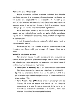 Plan de inversión y financiación
El plan de inversión, consiste en realizar un análisis de la situación
económico-financiera de la empresa en el momento actual y en base a ello
ver cuáles son las posibilidades o necesidades de inversión y de
financiación que tiene la empresa para que posteriormente y en función del
resultado, actuar de una manera o de otra, es decir, llevar a cabo un tipo de
estrategia que sea eficiente a los intereses de la organización.
Por lo general para el diseño y elaboración del plan de inversiones se
requiere de una metodología de trabajo, que parte del plan estratégico,
seguido por un plan operativo (objetivos y metas), diseñado por la gerencia
de la organización.
A partir de estos elementos, se puede definir dónde quiere invertir la
empresa de cara al futuro.
En el caso de creación o fundación de una empresa nueva, el plan de
inversiones será fundamental para conseguir el despegue inicial de la
misma.
Método de elaboración del plan
Para crear un plan de inversión, es necesario tener en cuenta una
serie de factores, que deben aparecer en el propio plan, los cuales serán los
que valore la gerencia de la empresa a la hora de dar o no el visto bueno. A
continuación, resumimos las más importantes:
 Tasa Interna de Retorno (TIR): Es una tasa que indica si los flujos de
fondo están generando un valor actual igual al valor de la inversión.
Ejemplo, una empresa de aluminio hace una inversión de 10.000$ de la
que se esperan flujos de fondos proyectados por 3.000 $ durante 4 años,
la tasa será del 7,7%.
 Valor Presente Neto (VPN): Hace referencia al valor presente del
conjunto de flujos de fondos que derivan de una inversión,
descontados a la tasa de retorno requerida de la misma en el
momento de efectuar el desembolso de la inversión, menos esta
inversión inicial, valuada también a ese momento.
 