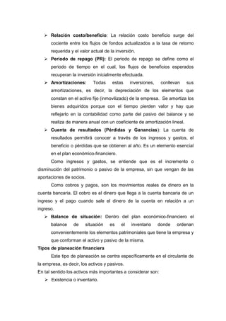  Relación costo/beneficio: La relación costo beneficio surge del
cociente entre los flujos de fondos actualizados a la tasa de retorno
requerida y el valor actual de la inversión.
 Período de repago (PR): El periodo de repago se define como el
periodo de tiempo en el cual, los flujos de beneficios esperados
recuperan la inversión inicialmente efectuada.
 Amortizaciones: Todas estas inversiones, conllevan sus
amortizaciones, es decir, la depreciación de los elementos que
constan en el activo fijo (inmovilizado) de la empresa. Se amortiza los
bienes adquiridos porque con el tiempo pierden valor y hay que
reflejarlo en la contabilidad como parte del pasivo del balance y se
realiza de manera anual con un coeficiente de amortización lineal.
 Cuenta de resultados (Pérdidas y Ganancias): La cuenta de
resultados permitirá conocer a través de los ingresos y gastos, el
beneficio o pérdidas que se obtienen al año. Es un elemento esencial
en el plan económico-financiero.
Como ingresos y gastos, se entiende que es el incremento o
disminución del patrimonio o pasivo de la empresa, sin que vengan de las
aportaciones de socios.
Como cobros y pagos, son los movimientos reales de dinero en la
cuenta bancaria. El cobro es el dinero que llega a la cuenta bancaria de un
ingreso y el pago cuando sale el dinero de la cuenta en relación a un
ingreso.
 Balance de situación: Dentro del plan económico-financiero el
balance de situación es el inventario donde ordenan
convenientemente los elementos patrimoniales que tiene la empresa y
que conforman el activo y pasivo de la misma.
Tipos de planeación financiera
Este tipo de planeación se centra específicamente en el circulante de
la empresa, es decir, los activos y pasivos.
En tal sentido los activos más importantes a considerar son:
 Existencia o inventario.
 
