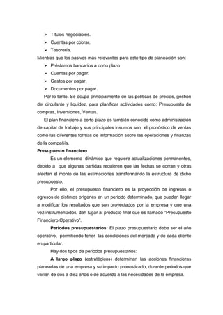  Títulos negociables.
 Cuentas por cobrar.
 Tesorería.
Mientras que los pasivos más relevantes para este tipo de planeación son:
 Préstamos bancarios a corto plazo
 Cuentas por pagar.
 Gastos por pagar.
 Documentos por pagar.
Por lo tanto, Se ocupa principalmente de las políticas de precios, gestión
del circulante y liquidez, para planificar actividades como: Presupuesto de
compras, Inversiones, Ventas.
El plan financiero a corto plazo es también conocido como administración
de capital de trabajo y sus principales insumos son el pronóstico de ventas
como las diferentes formas de información sobre las operaciones y finanzas
de la compañía.
Presupuesto financiero
Es un elemento dinámico que requiere actualizaciones permanentes,
debido a que algunas partidas requieren que las fechas se corran y otras
afectan el monto de las estimaciones transformando la estructura de dicho
presupuesto.
Por ello, el presupuesto financiero es la proyección de ingresos o
egresos de distintos orígenes en un período determinado, que pueden llegar
a modificar los resultados que son proyectados por la empresa y que una
vez instrumentados, dan lugar al producto final que es llamado “Presupuesto
Financiero Operativo”.
Períodos presupuestarios: El plazo presupuestario debe ser el año
operativo, permitiendo tener las condiciones del mercado y de cada cliente
en particular.
Hay dos tipos de periodos presupuestarios:
A largo plazo (estratégicos) determinan las acciones financieras
planeadas de una empresa y su impacto pronosticado, durante periodos que
varían de dos a diez años o de acuerdo a las necesidades de la empresa.
 