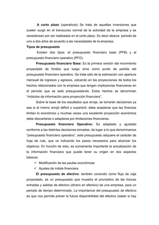 A corto plazo (operativos) Se trata de aquellas inversiones que
suelen surgir en el transcurso normal de la actividad de la empresa y se
caracterizan por ser realizadas en el corto plazo. Es decir abarca periodo de
uno a dos años de acuerdo a las necesidades de la empresa.
Tipos de presupuesto
Existen dos tipos: el presupuesto financiero base (PFB) y el
presupuesto financiero operativo (PFO).
Presupuesto financiero Base: Es la primera versión del movimiento
proyectado de fondos que luego sirve como punto de partida del
presupuesto financiero operativo. Se trata sólo de la estimación con apertura
mensual de ingresos y egresos, volcando en las proyecciones de todos los
hechos relacionados con la empresa que tengan implicancias financieras en
el período que se está presupuestando. Estos hechos se denominan
“módulos de información para proyección financiera”.
Sobre la base de los resultados que arroje, se tomarán decisiones ya
sea si el mismo arrojó déficit o superávit; debe aceptarse que las finanzas
limitan lo económico y muchas veces una excelente proyección económica
debe descartarse o adaptarse por limitaciones financieras.
Presupuesto financiero Operativo: Es adaptado y ajustado
conforme a las distintas decisiones tomadas, da lugar a lo que denominamos
“presupuesto financiero operativo”, este presupuesto adquiere el carácter de
hoja de ruta, que va indicando los pasos necesarios para alcanzar los
objetivos. En función de esto, es sumamente importante la actualización de
la información financiera que puede tener su origen en dos aspectos
básicos:
 Modificación de las pautas económicas
 Ajustes de índole financiera
El presupuesto de efectivo: también conocido como flujo de caja
proyectado, es un presupuesto que muestra el pronóstico de las futuras
entradas y salidas de efectivo (dinero en efectivo) de una empresa, para un
periodo de tiempo determinado. La importancia del presupuesto de efectivo
es que nos permite prever la futura disponibilidad del efectivo (saber si hay
 