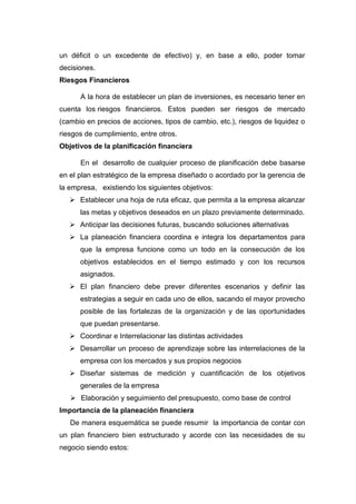 un déficit o un excedente de efectivo) y, en base a ello, poder tomar
decisiones.
Riesgos Financieros
A la hora de establecer un plan de inversiones, es necesario tener en
cuenta los riesgos financieros. Estos pueden ser riesgos de mercado
(cambio en precios de acciones, tipos de cambio, etc.), riesgos de liquidez o
riesgos de cumplimiento, entre otros.
Objetivos de la planificación financiera
En el desarrollo de cualquier proceso de planificación debe basarse
en el plan estratégico de la empresa diseñado o acordado por la gerencia de
la empresa, existiendo los siguientes objetivos:
 Establecer una hoja de ruta eficaz, que permita a la empresa alcanzar
las metas y objetivos deseados en un plazo previamente determinado.
 Anticipar las decisiones futuras, buscando soluciones alternativas
 La planeación financiera coordina e integra los departamentos para
que la empresa funcione como un todo en la consecución de los
objetivos establecidos en el tiempo estimado y con los recursos
asignados.
 El plan financiero debe prever diferentes escenarios y definir las
estrategias a seguir en cada uno de ellos, sacando el mayor provecho
posible de las fortalezas de la organización y de las oportunidades
que puedan presentarse.
 Coordinar e Interrelacionar las distintas actividades
 Desarrollar un proceso de aprendizaje sobre las interrelaciones de la
empresa con los mercados y sus propios negocios
 Diseñar sistemas de medición y cuantificación de los objetivos
generales de la empresa
 Elaboración y seguimiento del presupuesto, como base de control
Importancia de la planeación financiera
De manera esquemática se puede resumir la importancia de contar con
un plan financiero bien estructurado y acorde con las necesidades de su
negocio siendo estos:
 