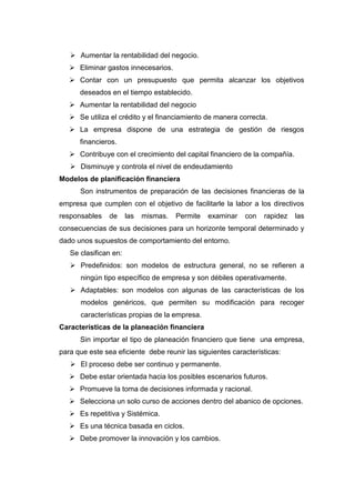  Aumentar la rentabilidad del negocio.
 Eliminar gastos innecesarios.
 Contar con un presupuesto que permita alcanzar los objetivos
deseados en el tiempo establecido.
 Aumentar la rentabilidad del negocio
 Se utiliza el crédito y el financiamiento de manera correcta.
 La empresa dispone de una estrategia de gestión de riesgos
financieros.
 Contribuye con el crecimiento del capital financiero de la compañía.
 Disminuye y controla el nivel de endeudamiento
Modelos de planificación financiera
Son instrumentos de preparación de las decisiones financieras de la
empresa que cumplen con el objetivo de facilitarle la labor a los directivos
responsables de las mismas. Permite examinar con rapidez las
consecuencias de sus decisiones para un horizonte temporal determinado y
dado unos supuestos de comportamiento del entorno.
Se clasifican en:
 Predefinidos: son modelos de estructura general, no se refieren a
ningún tipo específico de empresa y son débiles operativamente.
 Adaptables: son modelos con algunas de las características de los
modelos genéricos, que permiten su modificación para recoger
características propias de la empresa.
Características de la planeación financiera
Sin importar el tipo de planeación financiero que tiene una empresa,
para que este sea eficiente debe reunir las siguientes características:
 El proceso debe ser continuo y permanente.
 Debe estar orientada hacia los posibles escenarios futuros.
 Promueve la toma de decisiones informada y racional.
 Selecciona un solo curso de acciones dentro del abanico de opciones.
 Es repetitiva y Sistémica.
 Es una técnica basada en ciclos.
 Debe promover la innovación y los cambios.
 