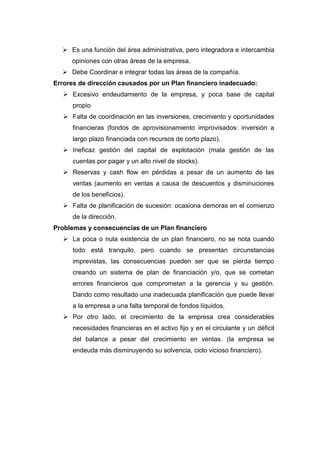  Es una función del área administrativa, pero integradora e intercambia
opiniones con otras áreas de la empresa.
 Debe Coordinar e integrar todas las áreas de la compañía.
Errores de dirección causados por un Plan financiero inadecuado:
 Excesivo endeudamiento de la empresa, y poca base de capital
propio
 Falta de coordinación en las inversiones, crecimiento y oportunidades
financieras (fondos de aprovisionamiento improvisados: inversión a
largo plazo financiada con recursos de corto plazo).
 Ineficaz gestión del capital de explotación (mala gestión de las
cuentas por pagar y un alto nivel de stocks).
 Reservas y cash flow en pérdidas a pesar de un aumento de las
ventas (aumento en ventas a causa de descuentos y disminuciones
de los beneficios).
 Falta de planificación de sucesión: ocasiona demoras en el comienzo
de la dirección.
Problemas y consecuencias de un Plan financiero
 La poca o nula existencia de un plan financiero, no se nota cuando
todo está tranquilo, pero cuando se presentan circunstancias
imprevistas, las consecuencias pueden ser que se pierda tiempo
creando un sistema de plan de financiación y/o, que se cometan
errores financieros que comprometan a la gerencia y su gestión.
Dando como resultado una inadecuada planificación que puede llevar
a la empresa a una falta temporal de fondos líquidos.
 Por otro lado, el crecimiento de la empresa crea considerables
necesidades financieras en el activo fijo y en el circulante y un déficit
del balance a pesar del crecimiento en ventas. (la empresa se
endeuda más disminuyendo su solvencia, ciclo vicioso financiero).
 