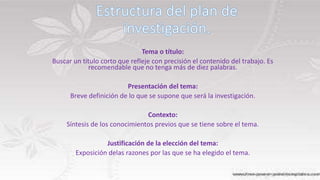 Tema o título:
Buscar un título corto que refleje con precisión el contenido del trabajo. Es
recomendable que no tenga más de diez palabras.
Presentación del tema:
Breve definición de lo que se supone que será la investigación.
Contexto:
Síntesis de los conocimientos previos que se tiene sobre el tema.
Justificación de la elección del tema:
Exposición delas razones por las que se ha elegido el tema.
 