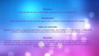 Objetivos:
Descripción de qué se pretende conseguir con la investigación.
Metodología:
Breve descripción de los recursos que se van a utilizar durante proceso del trabajo.
Índice de contenido:
Esquema del tema, indicando apartados y subapartados, que evidentemente estará sujetos a los
cambios y modificaciones que surjan como consecuencia del proceso de trabajo.
Recursos:
En este apartado se incorpora un listado de los medios a los que se va a recurrir para llevar a
término el trabajo. Podrá tratarse de recursos humanos (personas e instituciones con las que se
mantendrá contacto y recursos materiales (equipos necesarios para como grabadoras, recursos
multimedia, laboratorios, etc.).
 