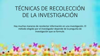 TÉCNICAS DE RECOLECCIÓN
DE LA INVESTIGACIÓN
Hay muchas maneras de recolectar información en una investigación. El
método elegido por el investigador depende de la pregunta de
investigación que se formule.
 