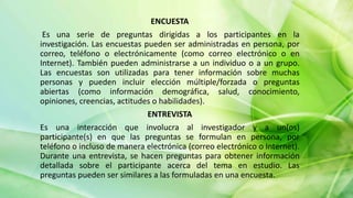 ENCUESTA
Es una serie de preguntas dirigidas a los participantes en la
investigación. Las encuestas pueden ser administradas en persona, por
correo, teléfono o electrónicamente (como correo electrónico o en
Internet). También pueden administrarse a un individuo o a un grupo.
Las encuestas son utilizadas para tener información sobre muchas
personas y pueden incluir elección múltiple/forzada o preguntas
abiertas (como información demográfica, salud, conocimiento,
opiniones, creencias, actitudes o habilidades).
ENTREVISTA
Es una interacción que involucra al investigador y a un(os)
participante(s) en que las preguntas se formulan en persona, por
teléfono o incluso de manera electrónica (correo electrónico o Internet).
Durante una entrevista, se hacen preguntas para obtener información
detallada sobre el participante acerca del tema en estudio. Las
preguntas pueden ser similares a las formuladas en una encuesta.
 