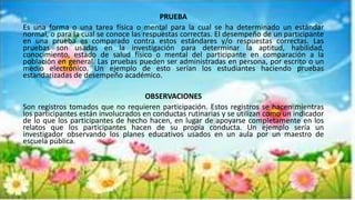PRUEBA
Es una forma o una tarea física o mental para la cual se ha determinado un estándar
normal, o para la cual se conoce las respuestas correctas. El desempeño de un participante
en una prueba es comparado contra estos estándares y/o respuestas correctas. Las
pruebas son usadas en la investigación para determinar la aptitud, habilidad,
conocimiento, estado de salud físico o mental del participante en comparación a la
población en general. Las pruebas pueden ser administradas en persona, por escrito o un
medio electrónico. Un ejemplo de esto serían los estudiantes haciendo pruebas
estandarizadas de desempeño académico.
OBSERVACIONES
Son registros tomados que no requieren participación. Estos registros se hacen mientras
los participantes están involucrados en conductas rutinarias y se utilizan como un indicador
de lo que los participantes de hecho hacen, en lugar de apoyarse completamente en los
relatos que los participantes hacen de su propia conducta. Un ejemplo sería un
investigador observando los planes educativos usados en un aula por un maestro de
escuela pública.
 