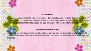 Calendario:
Distribuir temporalmente las secuencias de investigación y fijar términos para ir
completando los diferentes momentos del proceso con objeto de evitar improvisaciones
y seguir rigurosamente unos plazos en que las tareas han de quedar acabadas.
Fuentes de información:
Listado de las fuentes de información básicas que se han consultado hasta el momento y
se ha previsto consultar. Este listado inicial se completara a medida que la investigación
progrese.
 