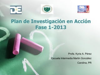 Plan de Investigación en Acción
Fase 1-2013
Profa. Kyria A. Pérez
Escuela Intermedia Martin González
Carolina, PR
 