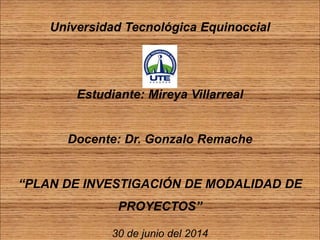 Universidad Tecnológica Equinoccial
Estudiante: Mireya Villarreal
Docente: Dr. Gonzalo Remache
“PLAN DE INVESTIGACIÓN DE MODALIDAD DE
PROYECTOS”
30 de junio del 2014
 