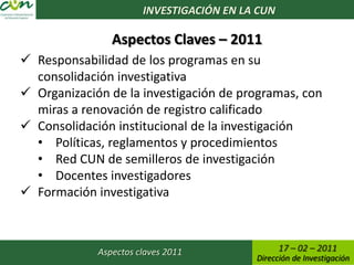 INVESTIGACIÓN EN LA CUN

                Aspectos Claves – 2011
 Responsabilidad de los programas en su
  consolidación investigativa
 Organización de la investigación de programas, con
  miras a renovación de registro calificado
 Consolidación institucional de la investigación
  • Políticas, reglamentos y procedimientos
  • Red CUN de semilleros de investigación
  • Docentes investigadores
 Formación investigativa



             Aspectos claves 2011                17 – 02 – 2011
                                          Dirección de Investigación
 