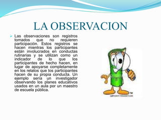 LA OBSERVACION
 Las observaciones son registros
tomados que no requieren
participación. Estos registros se
hacen mientras los participantes
están involucrados en conductas
rutinarias y se utilizan como un
indicador de lo que los
participantes de hecho hacen, en
lugar de apoyarse completamente
en los relatos que los participantes
hacen de su propia conducta. Un
ejemplo sería un investigador
observando los planes educativos
usados en un aula por un maestro
de escuela pública.
 