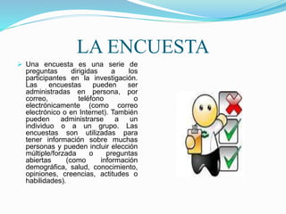 LA ENCUESTA
 Una encuesta es una serie de
preguntas dirigidas a los
participantes en la investigación.
Las encuestas pueden ser
administradas en persona, por
correo, teléfono o
electrónicamente (como correo
electrónico o en Internet). También
pueden administrarse a un
individuo o a un grupo. Las
encuestas son utilizadas para
tener información sobre muchas
personas y pueden incluir elección
múltiple/forzada o preguntas
abiertas (como información
demográfica, salud, conocimiento,
opiniones, creencias, actitudes o
habilidades).
 
