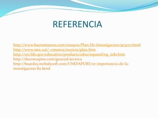 REFERENCIA
http://www.buenastareas.com/ensayos/Plan-De-Investigacion/503170.html
http://www.xtec.cat/~cmunoz/recerca/plan.htm
http://ori.hhs.gov/education/products/sdsu/espanol/eg_info.htm
http://deconceptos.com/general/tecnica
http://boards5.melodysoft.com/UNEFAPURE/re-importancia-de-la-
investigacion-82.html
 