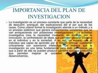 IMPORTANCIA DEL PLAN DE
INVESTIGACION
 La investigación es un proceso constante que parte de la necesidad
de descubrir, averiguar, dar explicaciones del el por qué de las
cosas. Como criterio formal la investigación atiende a un método y a
un proceso sistémico que genera conocimientos constantes que se
van enriqueciendo con posteriores investigaciones. La actividad
investigativa crea la necesidad incesante, en docente, por la
innovación, la confrontación de ideas que permitan generar cambios
en el individuo y en la sociedad. A su vez, se espera, que el
individuo sea capaz de aprender por sí mismo, innovar, cuestionar
críticamente con autonomía intelectual. De manera que la
investigación es una tarea fundamental para todo profesional, ya
que a partir de ella se pueden producir cambios sociales profundos
que permitan mejorar la sociedad en la cual nos
desenvolvemos.
 