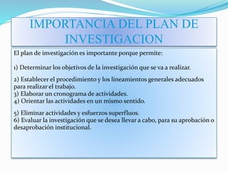 IMPORTANCIA DEL PLAN DE
INVESTIGACION
El plan de investigación es importante porque permite:
1) Determinar los objetivos de la investigación que se va a realizar.
2) Establecer el procedimiento y los lineamientos generales adecuados
para realizar el trabajo.
3) Elaborar un cronograma de actividades.
4) Orientar las actividades en un mismo sentido.
5) Eliminar actividades y esfuerzos superfluos.
6) Evaluar la investigación que se desea llevar a cabo, para su aprobación o
desaprobación institucional.
 