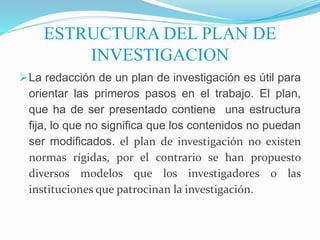 ESTRUCTURA DEL PLAN DE
INVESTIGACION
La redacción de un plan de investigación es útil para
orientar las primeros pasos en el trabajo. El plan,
que ha de ser presentado contiene una estructura
fija, lo que no significa que los contenidos no puedan
ser modificados. el plan de investigación no existen
normas rígidas, por el contrario se han propuesto
diversos modelos que los investigadores o las
instituciones que patrocinan la investigación.
 