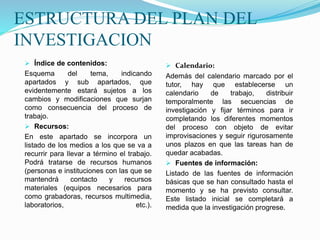 ESTRUCTURA DEL PLAN DEL
INVESTIGACION
 Índice de contenidos:
Esquema del tema, indicando
apartados y sub apartados, que
evidentemente estará sujetos a los
cambios y modificaciones que surjan
como consecuencia del proceso de
trabajo.
 Recursos:
En este apartado se incorpora un
listado de los medios a los que se va a
recurrir para llevar a término el trabajo.
Podrá tratarse de recursos humanos
(personas e instituciones con las que se
mantendrá contacto y recursos
materiales (equipos necesarios para
como grabadoras, recursos multimedia,
laboratorios, etc.).
 Calendario:
Además del calendario marcado por el
tutor, hay que establecerse un
calendario de trabajo, distribuir
temporalmente las secuencias de
investigación y fijar términos para ir
completando los diferentes momentos
del proceso con objeto de evitar
improvisaciones y seguir rigurosamente
unos plazos en que las tareas han de
quedar acabadas.
 Fuentes de información:
Listado de las fuentes de información
básicas que se han consultado hasta el
momento y se ha previsto consultar.
Este listado inicial se completará a
medida que la investigación progrese.
 