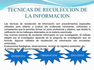 TECNICAS DE RECOLECCION DE
LA INFORMACION
Las técnicas de recolección de información son procedimientos especiales
utilizados para obtener y evaluar las evidencias necesarias, suficientes y
competentes que le permitan formar un juicio profesional y objetivo, que facilite la
calificación de los hallazgos detectados en la materia examinada.
Hay muchas maneras de recolectar información en una investigación. El método
elegido por el investigador depende de la pregunta de investigación que se
formule. Algunos métodos de recolección de información son encuestas,
entrevistas,
Evaluaciones fisiológicas, observaciones, revisión de registros existentes, etc.
A continuación conoceremos tres de ellas:
ENTREVISTA OBSERVACION ENCUESTAS
 