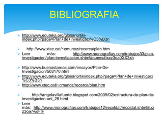  http://www.eduteka.org/glosario/tiki-
index.php?page=Plan+de+investigaci%C3%B3n
 http://www.xtec.cat/~cmunoz/recerca/plan.htm
 Leer más: http://www.monografias.com/trabajos33/plan-
investigacion/plan-investigacion.shtml#quees#ixzz3oa0XX3xh
 http://www.buenastareas.com/ensayos/Plan-De-
Investigacion/503170.html
 http://www.eduteka.org/glosario/tikiindex.php?page=Plan+de+investigaci
%C3%B3n
 http://www.xtec.cat/~cmunoz/recerca/plan.htm
 http://angelavillafuerte.blogspot.com/2009/02/estructura-de-plan-de-
investigacion-uni_26.html
 Leer
más: http://www.monografias.com/trabajos12/recoldat/recoldat.shtml#ixz
z3oa7woFlF
BIBLIOGRAFIA
 