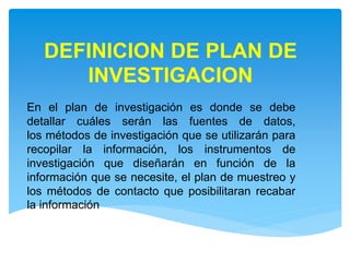 DEFINICION DE PLAN DE
INVESTIGACION
En el plan de investigación es donde se debe
detallar cuáles serán las fuentes de datos,
los métodos de investigación que se utilizarán para
recopilar la información, los instrumentos de
investigación que diseñarán en función de la
información que se necesite, el plan de muestreo y
los métodos de contacto que posibilitaran recabar
la información
 