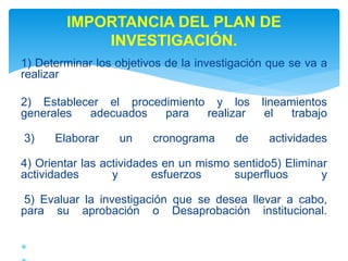 1) Determinar los objetivos de la investigación que se va a
realizar
2) Establecer el procedimiento y los lineamientos
generales adecuados para realizar el trabajo
3) Elaborar un cronograma de actividades
4) Orientar las actividades en un mismo sentido5) Eliminar
actividades y esfuerzos superfluos y
5) Evaluar la investigación que se desea llevar a cabo,
para su aprobación o Desaprobación institucional.

IMPORTANCIA DEL PLAN DE
INVESTIGACIÓN.
 