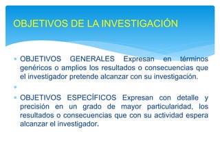  OBJETIVOS GENERALES Expresan en términos
genéricos o amplios los resultados o consecuencias que
el investigador pretende alcanzar con su investigación.

 OBJETIVOS ESPECÍFICOS Expresan con detalle y
precisión en un grado de mayor particularidad, los
resultados o consecuencias que con su actividad espera
alcanzar el investigador.
OBJETIVOS DE LA INVESTIGACIÓN
 