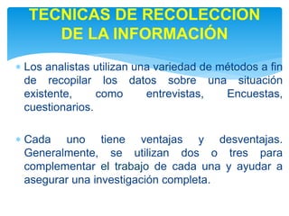  Los analistas utilizan una variedad de métodos a fin
de recopilar los datos sobre una situación
existente, como entrevistas, Encuestas,
cuestionarios.
 Cada uno tiene ventajas y desventajas.
Generalmente, se utilizan dos o tres para
complementar el trabajo de cada una y ayudar a
asegurar una investigación completa.
TECNICAS DE RECOLECCION
DE LA INFORMACIÓN
 