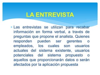  Las entrevistas se utilizan para recabar
información en forma verbal, a través de
preguntas que propone el analista. Quienes
responden pueden ser gerentes o
empleados, los cuales son usuarios
actuales del sistema existente, usuarios
potenciales del sistema propuesto o
aquellos que proporcionarán datos o serán
afectados por la aplicación propuesta
LA ENTREVISTA
 