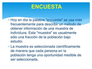  Hoy en día la palabra "encuesta" se usa más
frecuentemente para describir un método de
obtener información de una muestra de
individuos. Esta "muestra" es usualmente
sólo una fracción de la población bajo
estudio.
 La muestra es seleccionada científicamente
de manera que cada persona en la
población tenga una oportunidad medible de
ser seleccionada.
ENCUESTA
 