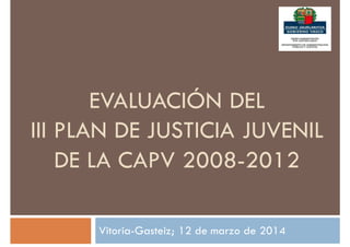 EVALUACIÓN DEL
III PLAN DE JUSTICIA JUVENIL
DE LA CAPV 2008-2012
Vitoria-Gasteiz; 12 de marzo de 2014
 