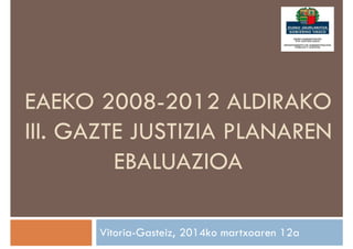 EAEKO 2008-2012 ALDIRAKO
III. GAZTE JUSTIZIA PLANAREN
EBALUAZIOA
Vitoria-Gasteiz, 2014ko martxoaren 12a
 