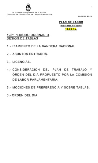 1


      H. Cámara de Diputados de la Nación
Dirección de Coordinación de Labor Parlame ntaria
                                                                            08/09/10 12:05


                                                       PL AN DE L ABOR
                                                       Miércoles 08/09/10
                                                           1 4 . 0 0 hs .

128º PERIODO ORDINARIO
SESION DE TABLAS

1.- IZAMIENTO DE LA BA NDERA NACIONAL.

2.- ASUNTOS ENTRADOS.

3.- LICENCIAS.

4.- CONSIDERACION                      DEL          PLAN   DE      TRABAJO             Y
      ORDEN DEL DIA PROPUESTO POR LA COMISION
      DE LABOR PARLAMENTARIA.

5.- MOCIONES DE PREFERENCIA Y SOBRE TABLAS.

6.- ORDEN DEL DIA.
 